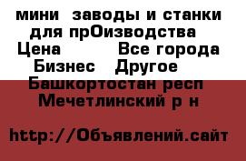 мини- заводы и станки для прОизводства › Цена ­ 100 - Все города Бизнес » Другое   . Башкортостан респ.,Мечетлинский р-н